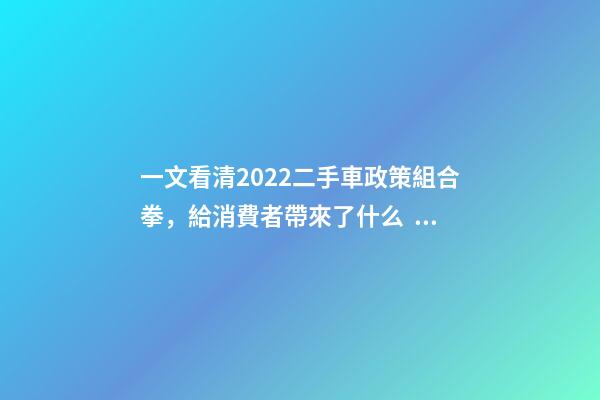 一文看清2022二手車政策組合拳，給消費者帶來了什么？